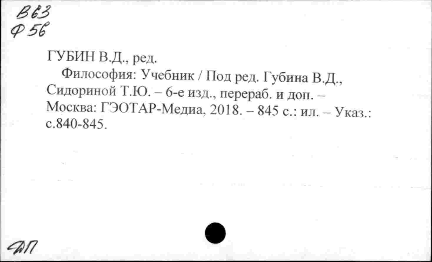 ﻿ГУБИН В.Д., ред.
Философия: Учебник / Под ред. Губина В.Д., Сидориной Т.Ю. - 6-е изд., перераб. и доп. -Москва: ГЭОТАР-Медиа. 2018. - 845 с.: ил. - Указ • с.840-845.